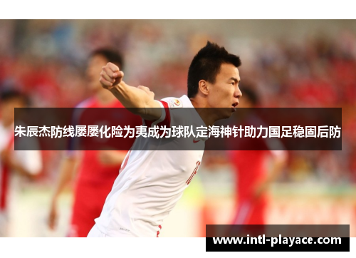 朱辰杰防线屡屡化险为夷成为球队定海神针助力国足稳固后防