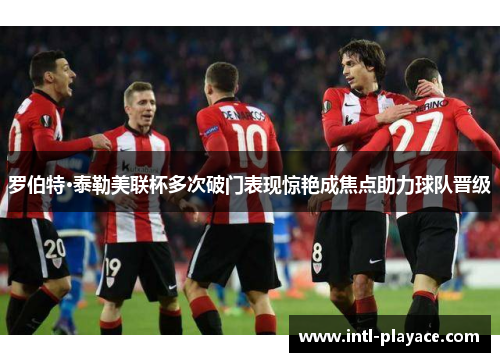 罗伯特·泰勒美联杯多次破门表现惊艳成焦点助力球队晋级 罗伯特·泰勒美联杯多次破门表现惊艳成焦点助力球队晋级