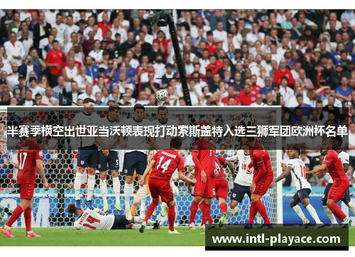 半赛季横空出世亚当沃顿表现打动索斯盖特入选三狮军团欧洲杯名单