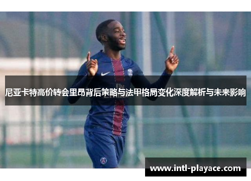 尼亚卡特高价转会里昂背后策略与法甲格局变化深度解析与未来影响 尼亚卡特高价转会里昂背后策略与法甲格局变化深度解析与未来影响