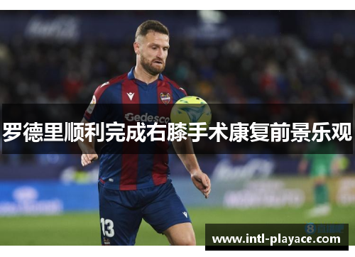 罗德里顺利完成右膝手术康复前景乐观 罗德里顺利完成右膝手术康复前景乐观